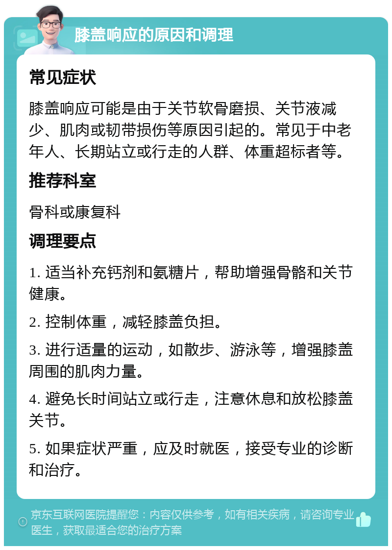 膝盖响应的原因和调理 常见症状 膝盖响应可能是由于关节软骨磨损、关节液减少、肌肉或韧带损伤等原因引起的。常见于中老年人、长期站立或行走的人群、体重超标者等。 推荐科室 骨科或康复科 调理要点 1. 适当补充钙剂和氨糖片，帮助增强骨骼和关节健康。 2. 控制体重，减轻膝盖负担。 3. 进行适量的运动，如散步、游泳等，增强膝盖周围的肌肉力量。 4. 避免长时间站立或行走，注意休息和放松膝盖关节。 5. 如果症状严重，应及时就医，接受专业的诊断和治疗。