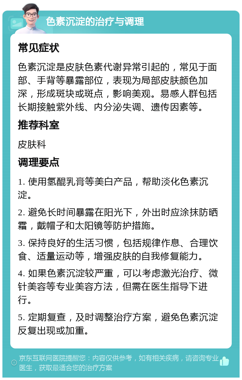 色素沉淀的治疗与调理 常见症状 色素沉淀是皮肤色素代谢异常引起的，常见于面部、手背等暴露部位，表现为局部皮肤颜色加深，形成斑块或斑点，影响美观。易感人群包括长期接触紫外线、内分泌失调、遗传因素等。 推荐科室 皮肤科 调理要点 1. 使用氢醌乳膏等美白产品，帮助淡化色素沉淀。 2. 避免长时间暴露在阳光下，外出时应涂抹防晒霜，戴帽子和太阳镜等防护措施。 3. 保持良好的生活习惯，包括规律作息、合理饮食、适量运动等，增强皮肤的自我修复能力。 4. 如果色素沉淀较严重，可以考虑激光治疗、微针美容等专业美容方法，但需在医生指导下进行。 5. 定期复查，及时调整治疗方案，避免色素沉淀反复出现或加重。