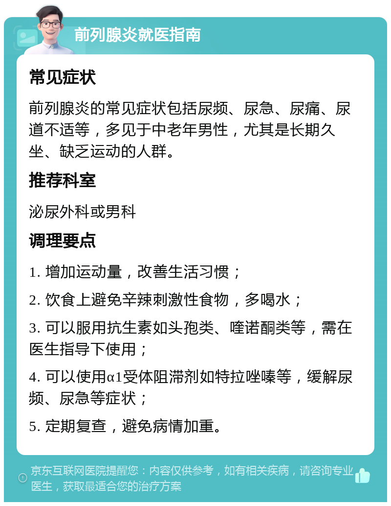 前列腺炎就医指南 常见症状 前列腺炎的常见症状包括尿频、尿急、尿痛、尿道不适等，多见于中老年男性，尤其是长期久坐、缺乏运动的人群。 推荐科室 泌尿外科或男科 调理要点 1. 增加运动量，改善生活习惯； 2. 饮食上避免辛辣刺激性食物，多喝水； 3. 可以服用抗生素如头孢类、喹诺酮类等，需在医生指导下使用； 4. 可以使用α1受体阻滞剂如特拉唑嗪等，缓解尿频、尿急等症状； 5. 定期复查，避免病情加重。