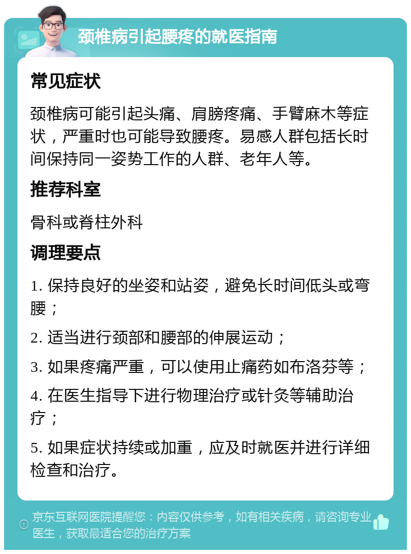 颈椎病引起腰疼的就医指南 常见症状 颈椎病可能引起头痛、肩膀疼痛、手臂麻木等症状，严重时也可能导致腰疼。易感人群包括长时间保持同一姿势工作的人群、老年人等。 推荐科室 骨科或脊柱外科 调理要点 1. 保持良好的坐姿和站姿，避免长时间低头或弯腰； 2. 适当进行颈部和腰部的伸展运动； 3. 如果疼痛严重，可以使用止痛药如布洛芬等； 4. 在医生指导下进行物理治疗或针灸等辅助治疗； 5. 如果症状持续或加重，应及时就医并进行详细检查和治疗。