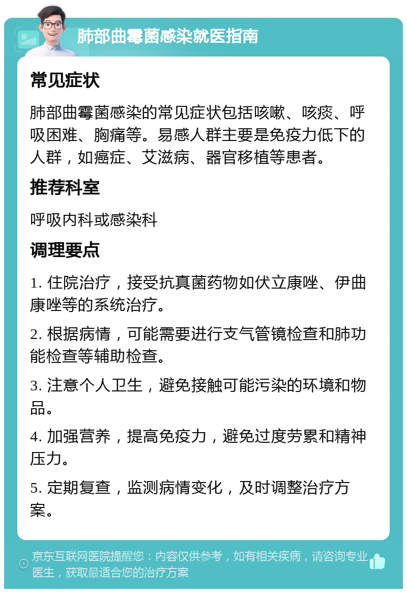 肺部曲霉菌感染就医指南 常见症状 肺部曲霉菌感染的常见症状包括咳嗽、咳痰、呼吸困难、胸痛等。易感人群主要是免疫力低下的人群，如癌症、艾滋病、器官移植等患者。 推荐科室 呼吸内科或感染科 调理要点 1. 住院治疗，接受抗真菌药物如伏立康唑、伊曲康唑等的系统治疗。 2. 根据病情，可能需要进行支气管镜检查和肺功能检查等辅助检查。 3. 注意个人卫生，避免接触可能污染的环境和物品。 4. 加强营养，提高免疫力，避免过度劳累和精神压力。 5. 定期复查，监测病情变化，及时调整治疗方案。