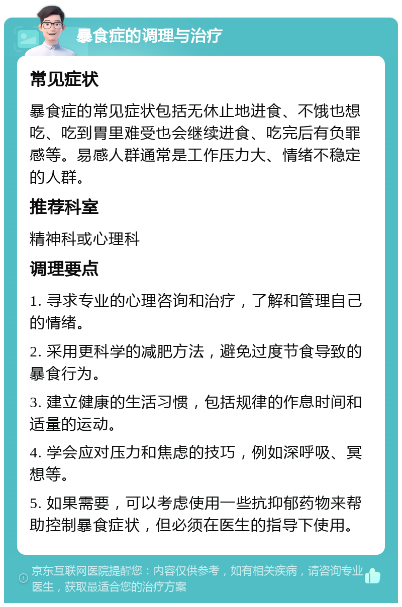 暴食症的调理与治疗 常见症状 暴食症的常见症状包括无休止地进食、不饿也想吃、吃到胃里难受也会继续进食、吃完后有负罪感等。易感人群通常是工作压力大、情绪不稳定的人群。 推荐科室 精神科或心理科 调理要点 1. 寻求专业的心理咨询和治疗，了解和管理自己的情绪。 2. 采用更科学的减肥方法，避免过度节食导致的暴食行为。 3. 建立健康的生活习惯，包括规律的作息时间和适量的运动。 4. 学会应对压力和焦虑的技巧，例如深呼吸、冥想等。 5. 如果需要，可以考虑使用一些抗抑郁药物来帮助控制暴食症状，但必须在医生的指导下使用。