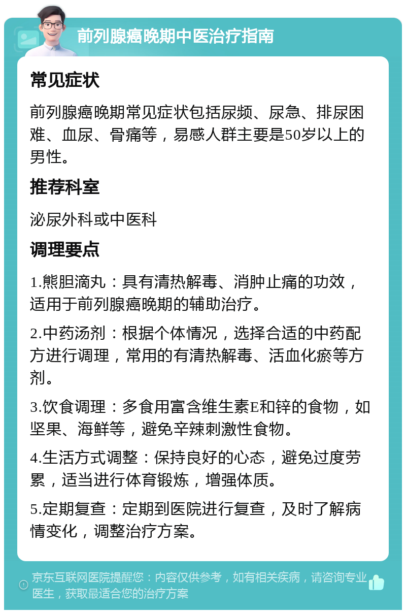 前列腺癌晚期中医治疗指南 常见症状 前列腺癌晚期常见症状包括尿频、尿急、排尿困难、血尿、骨痛等，易感人群主要是50岁以上的男性。 推荐科室 泌尿外科或中医科 调理要点 1.熊胆滴丸：具有清热解毒、消肿止痛的功效，适用于前列腺癌晚期的辅助治疗。 2.中药汤剂：根据个体情况，选择合适的中药配方进行调理，常用的有清热解毒、活血化瘀等方剂。 3.饮食调理：多食用富含维生素E和锌的食物，如坚果、海鲜等，避免辛辣刺激性食物。 4.生活方式调整：保持良好的心态，避免过度劳累，适当进行体育锻炼，增强体质。 5.定期复查：定期到医院进行复查，及时了解病情变化，调整治疗方案。