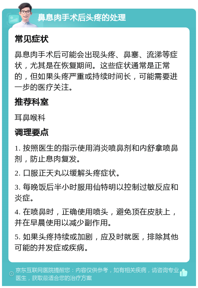 鼻息肉手术后头疼的处理 常见症状 鼻息肉手术后可能会出现头疼、鼻塞、流涕等症状，尤其是在恢复期间。这些症状通常是正常的，但如果头疼严重或持续时间长，可能需要进一步的医疗关注。 推荐科室 耳鼻喉科 调理要点 1. 按照医生的指示使用消炎喷鼻剂和内舒拿喷鼻剂，防止息肉复发。 2. 口服正天丸以缓解头疼症状。 3. 每晚饭后半小时服用仙特明以控制过敏反应和炎症。 4. 在喷鼻时，正确使用喷头，避免顶在皮肤上，并在早晨使用以减少副作用。 5. 如果头疼持续或加剧，应及时就医，排除其他可能的并发症或疾病。