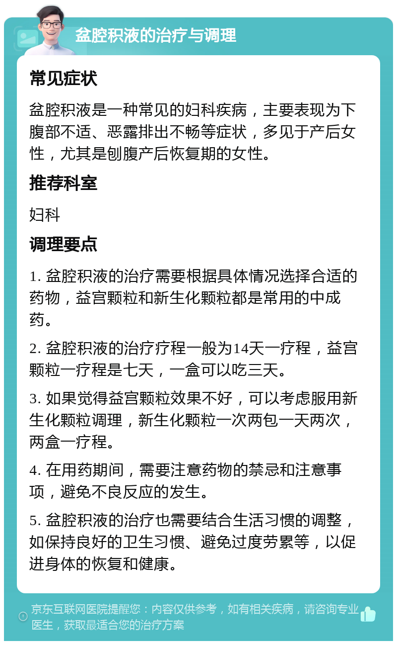 盆腔积液的治疗与调理 常见症状 盆腔积液是一种常见的妇科疾病，主要表现为下腹部不适、恶露排出不畅等症状，多见于产后女性，尤其是刨腹产后恢复期的女性。 推荐科室 妇科 调理要点 1. 盆腔积液的治疗需要根据具体情况选择合适的药物，益宫颗粒和新生化颗粒都是常用的中成药。 2. 盆腔积液的治疗疗程一般为14天一疗程，益宫颗粒一疗程是七天，一盒可以吃三天。 3. 如果觉得益宫颗粒效果不好，可以考虑服用新生化颗粒调理，新生化颗粒一次两包一天两次，两盒一疗程。 4. 在用药期间，需要注意药物的禁忌和注意事项，避免不良反应的发生。 5. 盆腔积液的治疗也需要结合生活习惯的调整，如保持良好的卫生习惯、避免过度劳累等，以促进身体的恢复和健康。