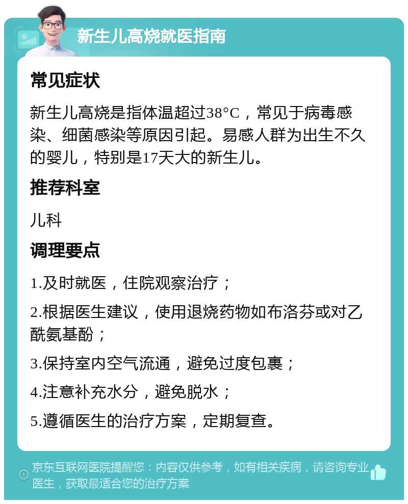 新生儿高烧就医指南 常见症状 新生儿高烧是指体温超过38°C，常见于病毒感染、细菌感染等原因引起。易感人群为出生不久的婴儿，特别是17天大的新生儿。 推荐科室 儿科 调理要点 1.及时就医，住院观察治疗； 2.根据医生建议，使用退烧药物如布洛芬或对乙酰氨基酚； 3.保持室内空气流通，避免过度包裹； 4.注意补充水分，避免脱水； 5.遵循医生的治疗方案，定期复查。