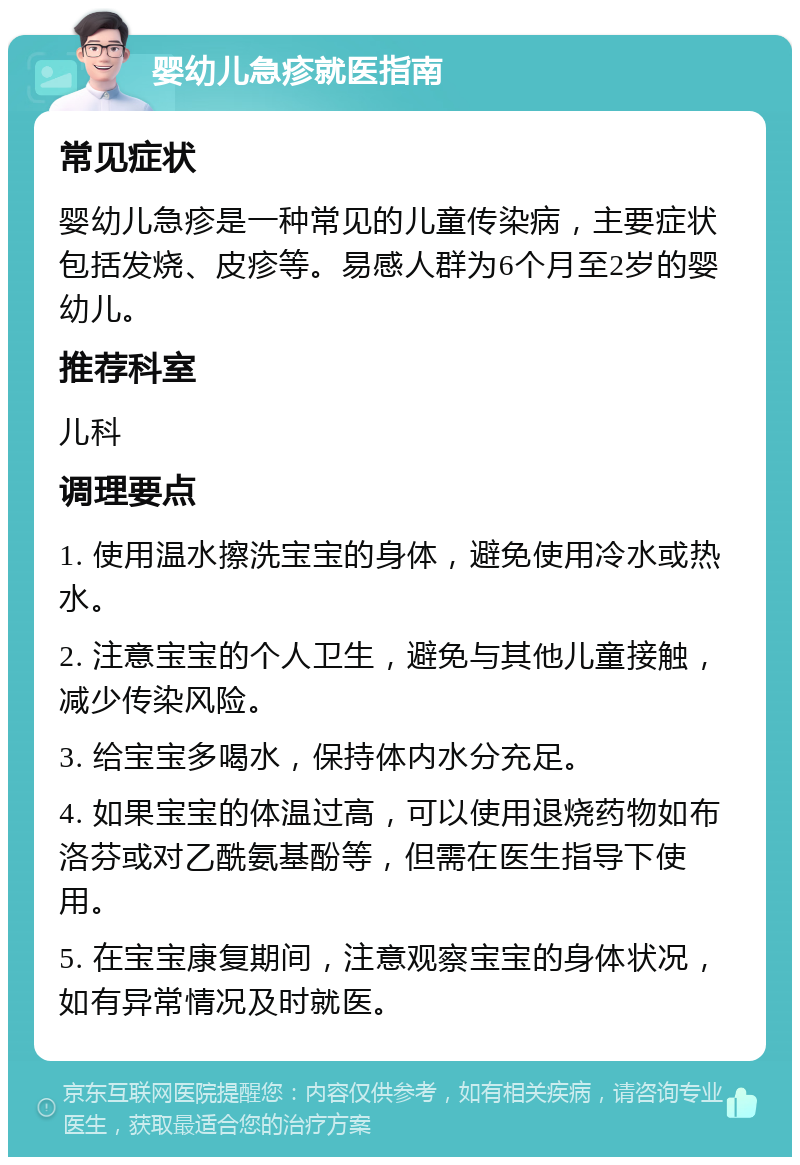 婴幼儿急疹就医指南 常见症状 婴幼儿急疹是一种常见的儿童传染病，主要症状包括发烧、皮疹等。易感人群为6个月至2岁的婴幼儿。 推荐科室 儿科 调理要点 1. 使用温水擦洗宝宝的身体，避免使用冷水或热水。 2. 注意宝宝的个人卫生，避免与其他儿童接触，减少传染风险。 3. 给宝宝多喝水，保持体内水分充足。 4. 如果宝宝的体温过高，可以使用退烧药物如布洛芬或对乙酰氨基酚等，但需在医生指导下使用。 5. 在宝宝康复期间，注意观察宝宝的身体状况，如有异常情况及时就医。