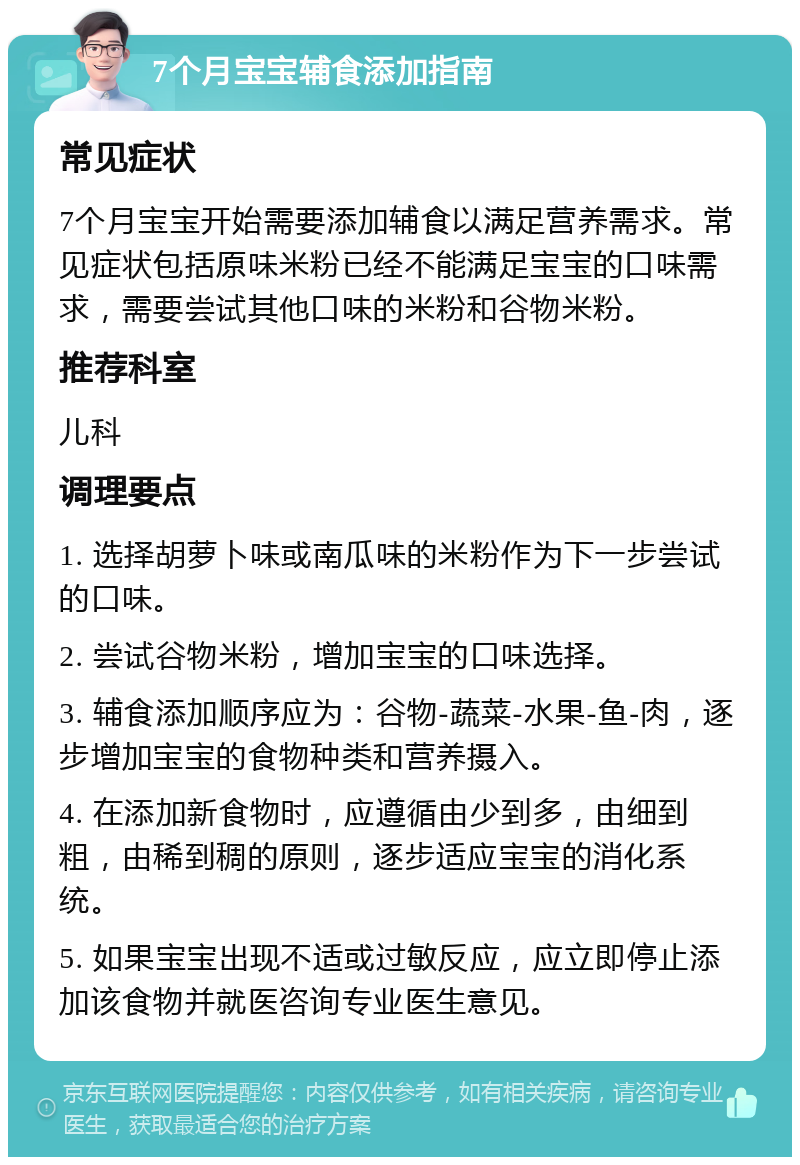 7个月宝宝辅食添加指南 常见症状 7个月宝宝开始需要添加辅食以满足营养需求。常见症状包括原味米粉已经不能满足宝宝的口味需求，需要尝试其他口味的米粉和谷物米粉。 推荐科室 儿科 调理要点 1. 选择胡萝卜味或南瓜味的米粉作为下一步尝试的口味。 2. 尝试谷物米粉，增加宝宝的口味选择。 3. 辅食添加顺序应为：谷物-蔬菜-水果-鱼-肉，逐步增加宝宝的食物种类和营养摄入。 4. 在添加新食物时，应遵循由少到多，由细到粗，由稀到稠的原则，逐步适应宝宝的消化系统。 5. 如果宝宝出现不适或过敏反应，应立即停止添加该食物并就医咨询专业医生意见。