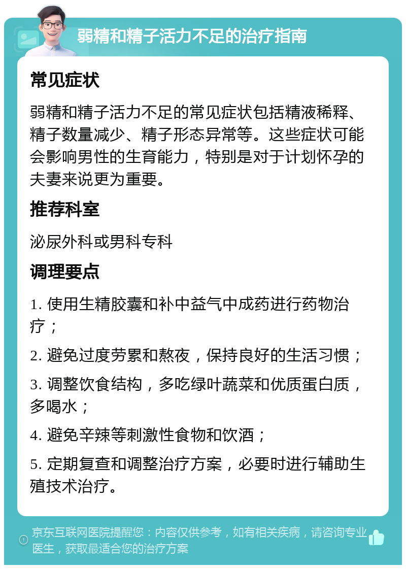 弱精和精子活力不足的治疗指南 常见症状 弱精和精子活力不足的常见症状包括精液稀释、精子数量减少、精子形态异常等。这些症状可能会影响男性的生育能力，特别是对于计划怀孕的夫妻来说更为重要。 推荐科室 泌尿外科或男科专科 调理要点 1. 使用生精胶囊和补中益气中成药进行药物治疗； 2. 避免过度劳累和熬夜，保持良好的生活习惯； 3. 调整饮食结构，多吃绿叶蔬菜和优质蛋白质，多喝水； 4. 避免辛辣等刺激性食物和饮酒； 5. 定期复查和调整治疗方案，必要时进行辅助生殖技术治疗。