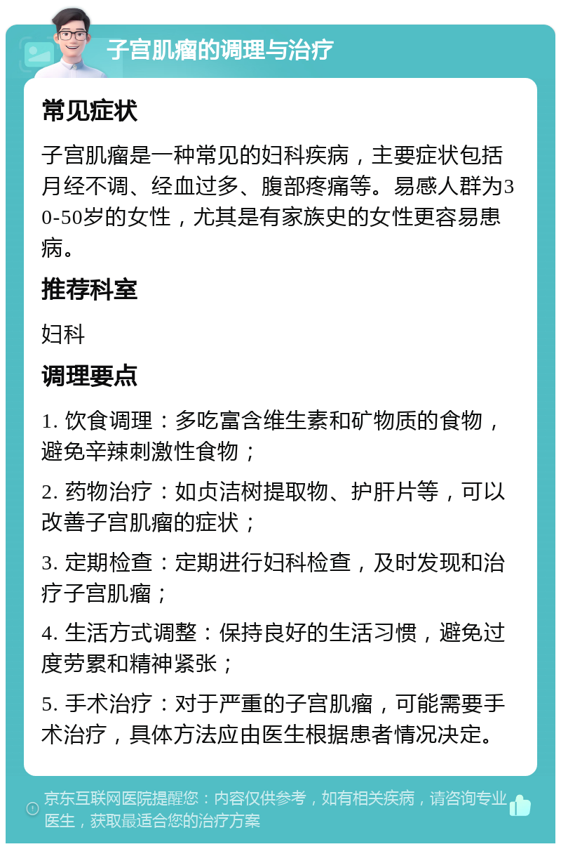 子宫肌瘤的调理与治疗 常见症状 子宫肌瘤是一种常见的妇科疾病，主要症状包括月经不调、经血过多、腹部疼痛等。易感人群为30-50岁的女性，尤其是有家族史的女性更容易患病。 推荐科室 妇科 调理要点 1. 饮食调理：多吃富含维生素和矿物质的食物，避免辛辣刺激性食物； 2. 药物治疗：如贞洁树提取物、护肝片等，可以改善子宫肌瘤的症状； 3. 定期检查：定期进行妇科检查，及时发现和治疗子宫肌瘤； 4. 生活方式调整：保持良好的生活习惯，避免过度劳累和精神紧张； 5. 手术治疗：对于严重的子宫肌瘤，可能需要手术治疗，具体方法应由医生根据患者情况决定。