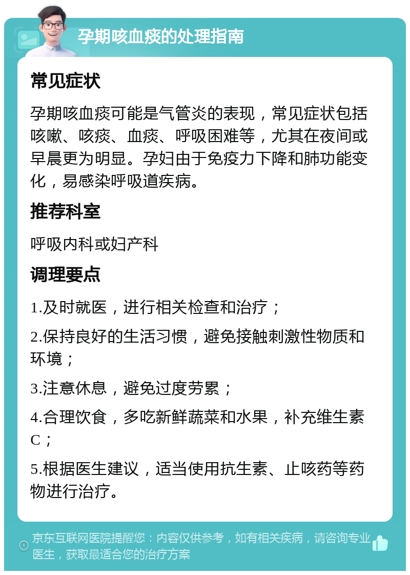 孕期咳血痰的处理指南 常见症状 孕期咳血痰可能是气管炎的表现，常见症状包括咳嗽、咳痰、血痰、呼吸困难等，尤其在夜间或早晨更为明显。孕妇由于免疫力下降和肺功能变化，易感染呼吸道疾病。 推荐科室 呼吸内科或妇产科 调理要点 1.及时就医，进行相关检查和治疗； 2.保持良好的生活习惯，避免接触刺激性物质和环境； 3.注意休息，避免过度劳累； 4.合理饮食，多吃新鲜蔬菜和水果，补充维生素C； 5.根据医生建议，适当使用抗生素、止咳药等药物进行治疗。