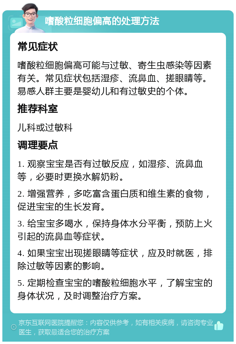 嗜酸粒细胞偏高的处理方法 常见症状 嗜酸粒细胞偏高可能与过敏、寄生虫感染等因素有关。常见症状包括湿疹、流鼻血、搓眼睛等。易感人群主要是婴幼儿和有过敏史的个体。 推荐科室 儿科或过敏科 调理要点 1. 观察宝宝是否有过敏反应，如湿疹、流鼻血等，必要时更换水解奶粉。 2. 增强营养，多吃富含蛋白质和维生素的食物，促进宝宝的生长发育。 3. 给宝宝多喝水，保持身体水分平衡，预防上火引起的流鼻血等症状。 4. 如果宝宝出现搓眼睛等症状，应及时就医，排除过敏等因素的影响。 5. 定期检查宝宝的嗜酸粒细胞水平，了解宝宝的身体状况，及时调整治疗方案。