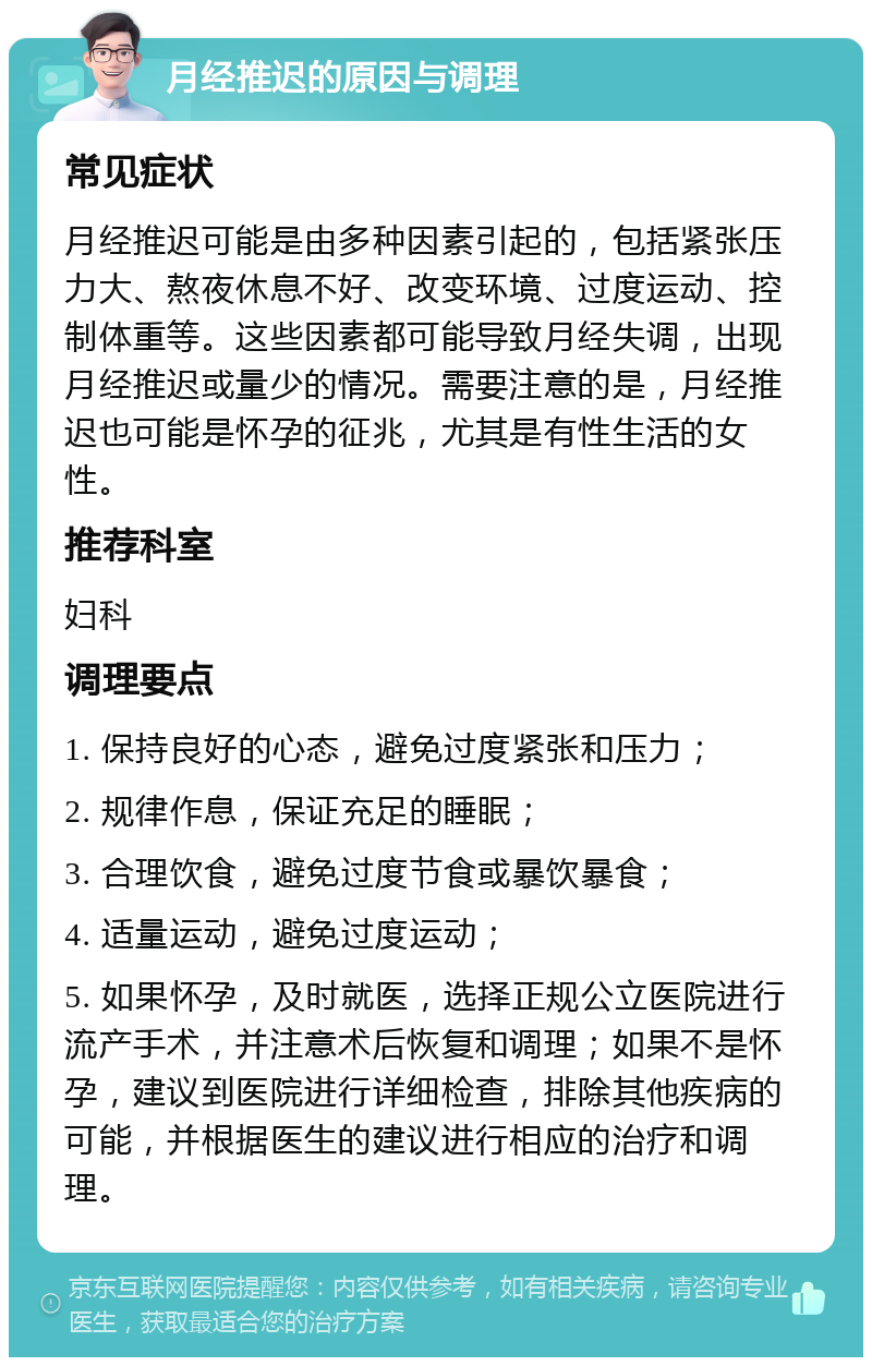 月经推迟的原因与调理 常见症状 月经推迟可能是由多种因素引起的，包括紧张压力大、熬夜休息不好、改变环境、过度运动、控制体重等。这些因素都可能导致月经失调，出现月经推迟或量少的情况。需要注意的是，月经推迟也可能是怀孕的征兆，尤其是有性生活的女性。 推荐科室 妇科 调理要点 1. 保持良好的心态，避免过度紧张和压力； 2. 规律作息，保证充足的睡眠； 3. 合理饮食，避免过度节食或暴饮暴食； 4. 适量运动，避免过度运动； 5. 如果怀孕，及时就医，选择正规公立医院进行流产手术，并注意术后恢复和调理；如果不是怀孕，建议到医院进行详细检查，排除其他疾病的可能，并根据医生的建议进行相应的治疗和调理。