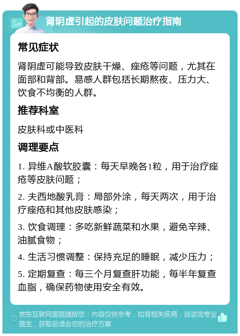 肾阴虚引起的皮肤问题治疗指南 常见症状 肾阴虚可能导致皮肤干燥、痤疮等问题，尤其在面部和背部。易感人群包括长期熬夜、压力大、饮食不均衡的人群。 推荐科室 皮肤科或中医科 调理要点 1. 异维A酸软胶囊：每天早晚各1粒，用于治疗痤疮等皮肤问题； 2. 夫西地酸乳膏：局部外涂，每天两次，用于治疗痤疮和其他皮肤感染； 3. 饮食调理：多吃新鲜蔬菜和水果，避免辛辣、油腻食物； 4. 生活习惯调整：保持充足的睡眠，减少压力； 5. 定期复查：每三个月复查肝功能，每半年复查血脂，确保药物使用安全有效。