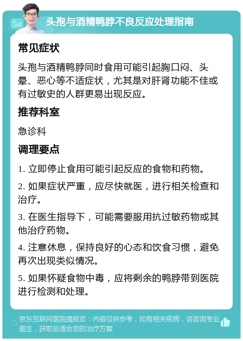 头孢与酒精鸭脖不良反应处理指南 常见症状 头孢与酒精鸭脖同时食用可能引起胸口闷、头晕、恶心等不适症状，尤其是对肝肾功能不佳或有过敏史的人群更易出现反应。 推荐科室 急诊科 调理要点 1. 立即停止食用可能引起反应的食物和药物。 2. 如果症状严重，应尽快就医，进行相关检查和治疗。 3. 在医生指导下，可能需要服用抗过敏药物或其他治疗药物。 4. 注意休息，保持良好的心态和饮食习惯，避免再次出现类似情况。 5. 如果怀疑食物中毒，应将剩余的鸭脖带到医院进行检测和处理。