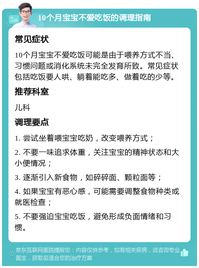 10个月宝宝不爱吃饭的调理指南 常见症状 10个月宝宝不爱吃饭可能是由于喂养方式不当、习惯问题或消化系统未完全发育所致。常见症状包括吃饭要人哄、躺着能吃多、做着吃的少等。 推荐科室 儿科 调理要点 1. 尝试坐着喂宝宝吃奶，改变喂养方式； 2. 不要一味追求体重，关注宝宝的精神状态和大小便情况； 3. 逐渐引入新食物，如碎碎面、颗粒面等； 4. 如果宝宝有恶心感，可能需要调整食物种类或就医检查； 5. 不要强迫宝宝吃饭，避免形成负面情绪和习惯。