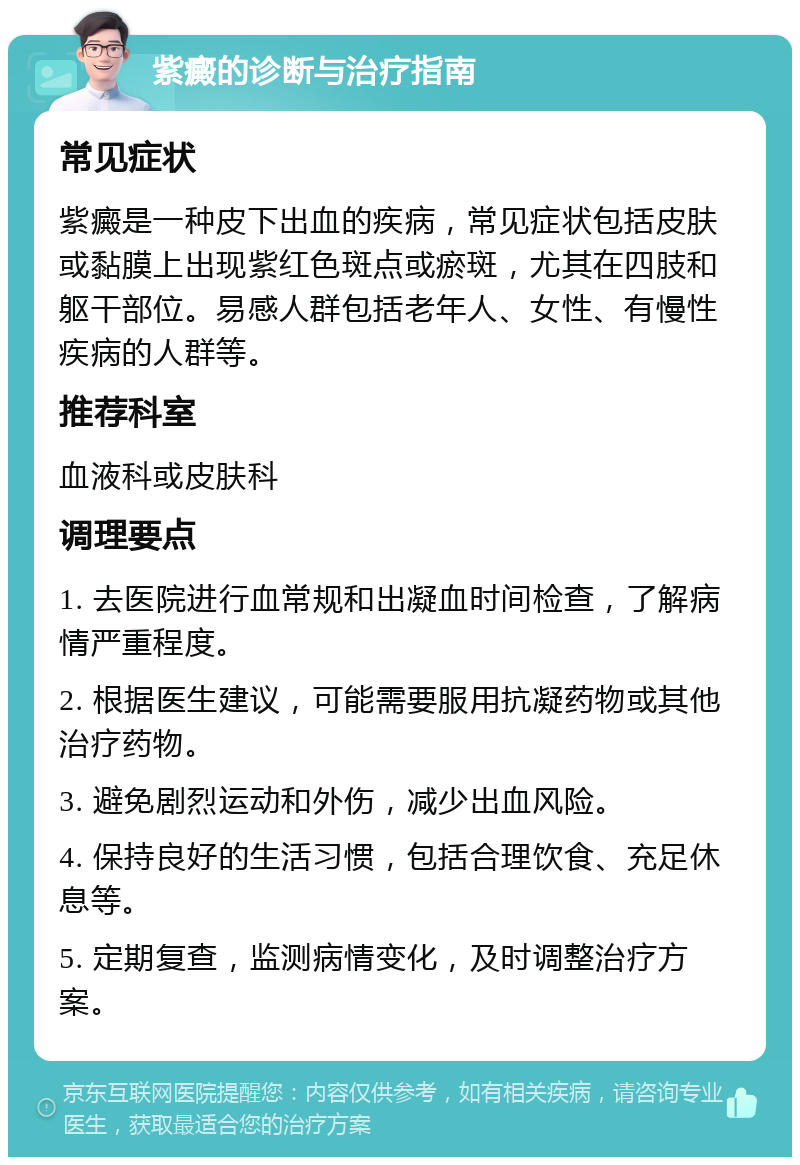 紫癜的诊断与治疗指南 常见症状 紫癜是一种皮下出血的疾病，常见症状包括皮肤或黏膜上出现紫红色斑点或瘀斑，尤其在四肢和躯干部位。易感人群包括老年人、女性、有慢性疾病的人群等。 推荐科室 血液科或皮肤科 调理要点 1. 去医院进行血常规和出凝血时间检查，了解病情严重程度。 2. 根据医生建议，可能需要服用抗凝药物或其他治疗药物。 3. 避免剧烈运动和外伤，减少出血风险。 4. 保持良好的生活习惯，包括合理饮食、充足休息等。 5. 定期复查，监测病情变化，及时调整治疗方案。