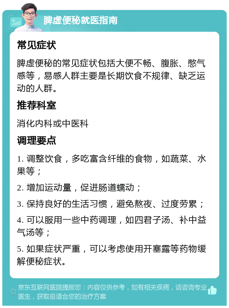 脾虚便秘就医指南 常见症状 脾虚便秘的常见症状包括大便不畅、腹胀、憋气感等，易感人群主要是长期饮食不规律、缺乏运动的人群。 推荐科室 消化内科或中医科 调理要点 1. 调整饮食，多吃富含纤维的食物，如蔬菜、水果等； 2. 增加运动量，促进肠道蠕动； 3. 保持良好的生活习惯，避免熬夜、过度劳累； 4. 可以服用一些中药调理，如四君子汤、补中益气汤等； 5. 如果症状严重，可以考虑使用开塞露等药物缓解便秘症状。