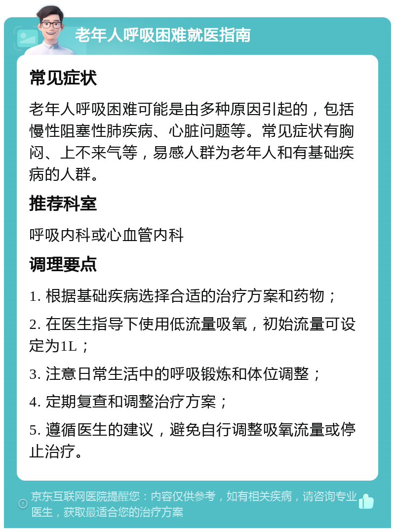 老年人呼吸困难就医指南 常见症状 老年人呼吸困难可能是由多种原因引起的，包括慢性阻塞性肺疾病、心脏问题等。常见症状有胸闷、上不来气等，易感人群为老年人和有基础疾病的人群。 推荐科室 呼吸内科或心血管内科 调理要点 1. 根据基础疾病选择合适的治疗方案和药物； 2. 在医生指导下使用低流量吸氧，初始流量可设定为1L； 3. 注意日常生活中的呼吸锻炼和体位调整； 4. 定期复查和调整治疗方案； 5. 遵循医生的建议，避免自行调整吸氧流量或停止治疗。