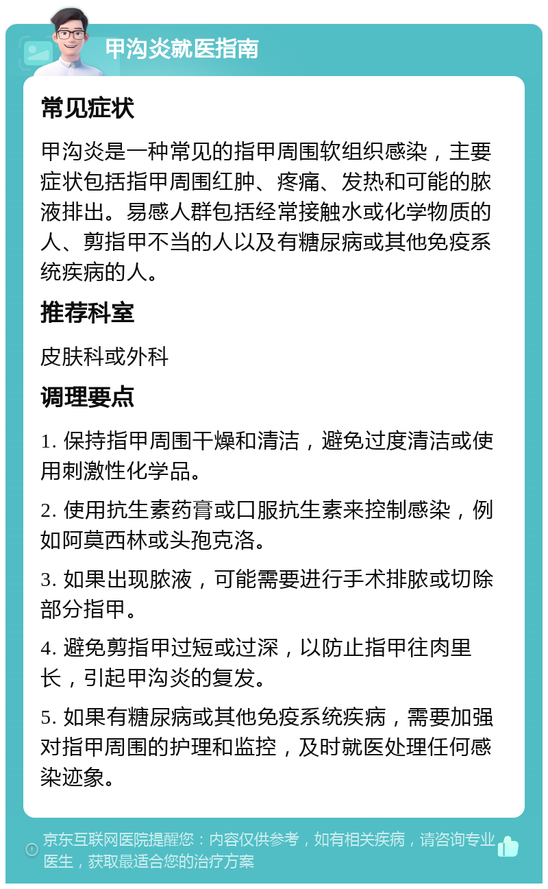 甲沟炎就医指南 常见症状 甲沟炎是一种常见的指甲周围软组织感染，主要症状包括指甲周围红肿、疼痛、发热和可能的脓液排出。易感人群包括经常接触水或化学物质的人、剪指甲不当的人以及有糖尿病或其他免疫系统疾病的人。 推荐科室 皮肤科或外科 调理要点 1. 保持指甲周围干燥和清洁，避免过度清洁或使用刺激性化学品。 2. 使用抗生素药膏或口服抗生素来控制感染，例如阿莫西林或头孢克洛。 3. 如果出现脓液，可能需要进行手术排脓或切除部分指甲。 4. 避免剪指甲过短或过深，以防止指甲往肉里长，引起甲沟炎的复发。 5. 如果有糖尿病或其他免疫系统疾病，需要加强对指甲周围的护理和监控，及时就医处理任何感染迹象。