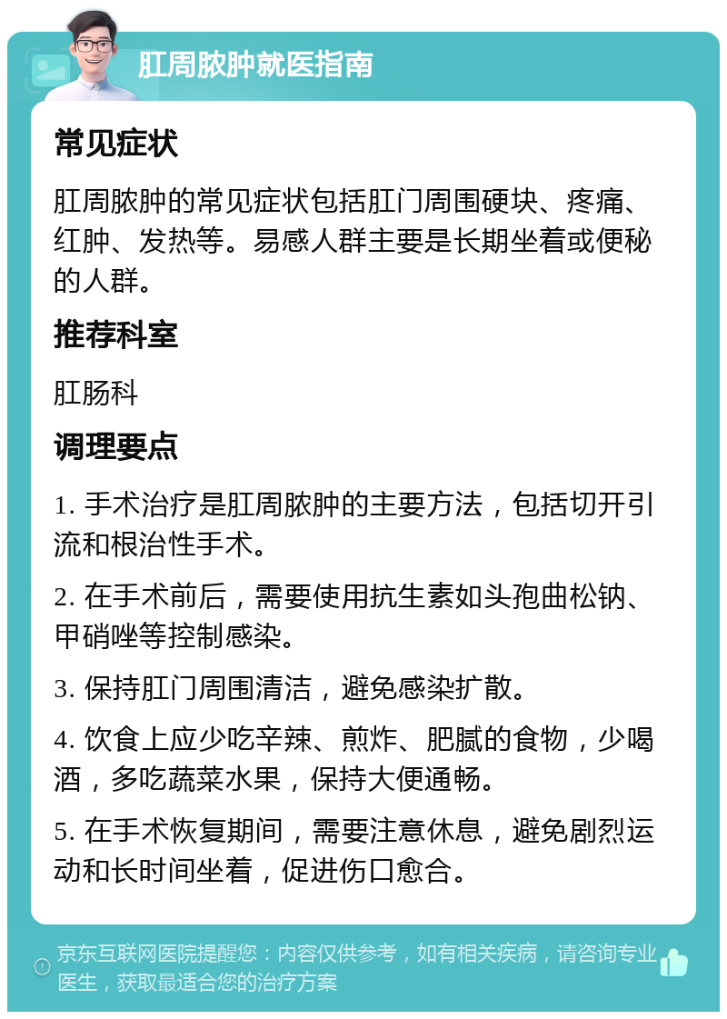 肛周脓肿就医指南 常见症状 肛周脓肿的常见症状包括肛门周围硬块、疼痛、红肿、发热等。易感人群主要是长期坐着或便秘的人群。 推荐科室 肛肠科 调理要点 1. 手术治疗是肛周脓肿的主要方法，包括切开引流和根治性手术。 2. 在手术前后，需要使用抗生素如头孢曲松钠、甲硝唑等控制感染。 3. 保持肛门周围清洁，避免感染扩散。 4. 饮食上应少吃辛辣、煎炸、肥腻的食物，少喝酒，多吃蔬菜水果，保持大便通畅。 5. 在手术恢复期间，需要注意休息，避免剧烈运动和长时间坐着，促进伤口愈合。