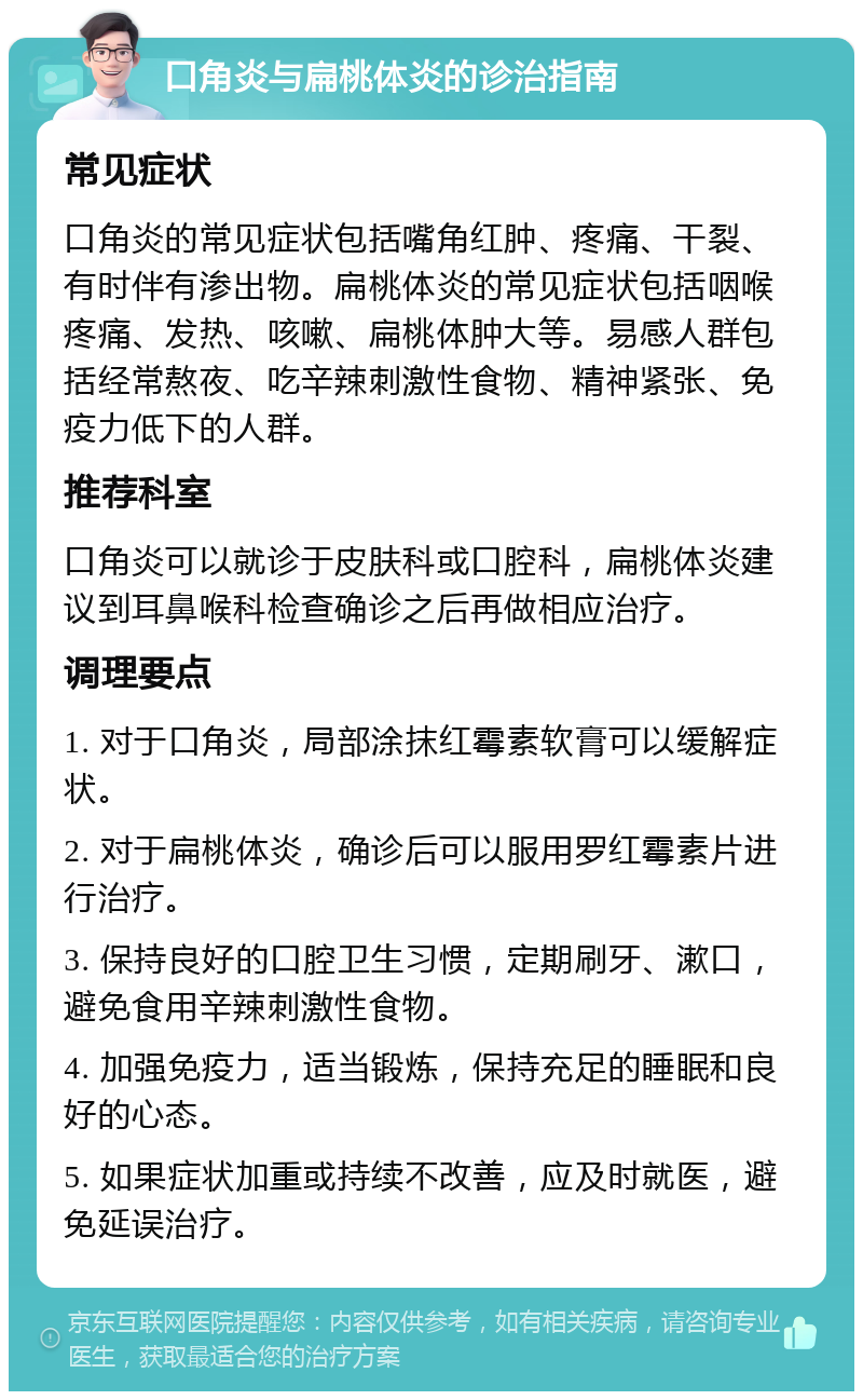 口角炎与扁桃体炎的诊治指南 常见症状 口角炎的常见症状包括嘴角红肿、疼痛、干裂、有时伴有渗出物。扁桃体炎的常见症状包括咽喉疼痛、发热、咳嗽、扁桃体肿大等。易感人群包括经常熬夜、吃辛辣刺激性食物、精神紧张、免疫力低下的人群。 推荐科室 口角炎可以就诊于皮肤科或口腔科，扁桃体炎建议到耳鼻喉科检查确诊之后再做相应治疗。 调理要点 1. 对于口角炎，局部涂抹红霉素软膏可以缓解症状。 2. 对于扁桃体炎，确诊后可以服用罗红霉素片进行治疗。 3. 保持良好的口腔卫生习惯，定期刷牙、漱口，避免食用辛辣刺激性食物。 4. 加强免疫力，适当锻炼，保持充足的睡眠和良好的心态。 5. 如果症状加重或持续不改善，应及时就医，避免延误治疗。