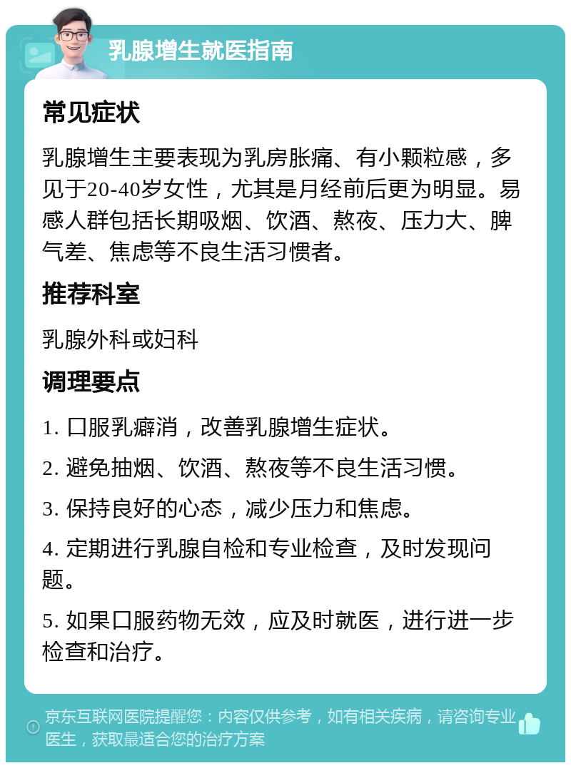 乳腺增生就医指南 常见症状 乳腺增生主要表现为乳房胀痛、有小颗粒感，多见于20-40岁女性，尤其是月经前后更为明显。易感人群包括长期吸烟、饮酒、熬夜、压力大、脾气差、焦虑等不良生活习惯者。 推荐科室 乳腺外科或妇科 调理要点 1. 口服乳癖消，改善乳腺增生症状。 2. 避免抽烟、饮酒、熬夜等不良生活习惯。 3. 保持良好的心态，减少压力和焦虑。 4. 定期进行乳腺自检和专业检查，及时发现问题。 5. 如果口服药物无效，应及时就医，进行进一步检查和治疗。