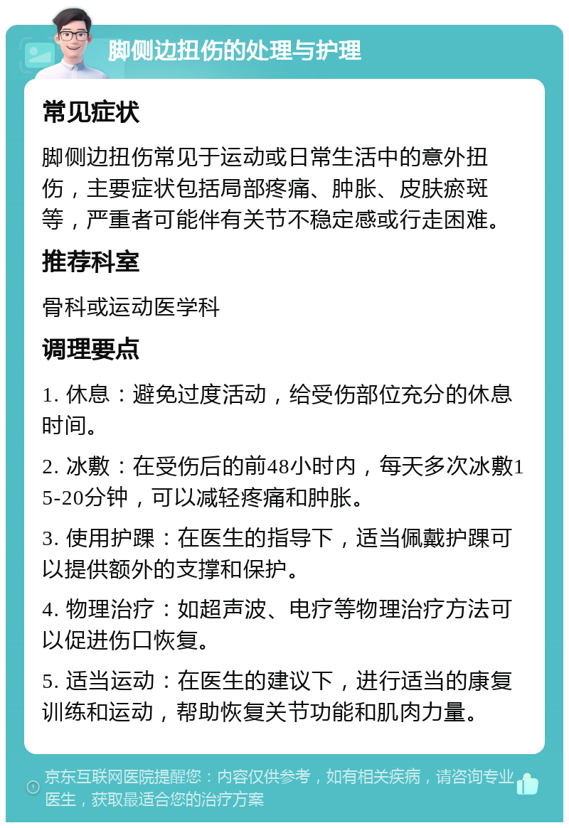 脚侧边扭伤的处理与护理 常见症状 脚侧边扭伤常见于运动或日常生活中的意外扭伤，主要症状包括局部疼痛、肿胀、皮肤瘀斑等，严重者可能伴有关节不稳定感或行走困难。 推荐科室 骨科或运动医学科 调理要点 1. 休息：避免过度活动，给受伤部位充分的休息时间。 2. 冰敷：在受伤后的前48小时内，每天多次冰敷15-20分钟，可以减轻疼痛和肿胀。 3. 使用护踝：在医生的指导下，适当佩戴护踝可以提供额外的支撑和保护。 4. 物理治疗：如超声波、电疗等物理治疗方法可以促进伤口恢复。 5. 适当运动：在医生的建议下，进行适当的康复训练和运动，帮助恢复关节功能和肌肉力量。