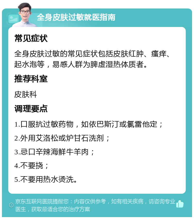 全身皮肤过敏就医指南 常见症状 全身皮肤过敏的常见症状包括皮肤红肿、瘙痒、起水泡等，易感人群为脾虚湿热体质者。 推荐科室 皮肤科 调理要点 1.口服抗过敏药物，如依巴斯汀或氯雷他定； 2.外用艾洛松或炉甘石洗剂； 3.忌口辛辣海鲜牛羊肉； 4.不要挠； 5.不要用热水烫洗。