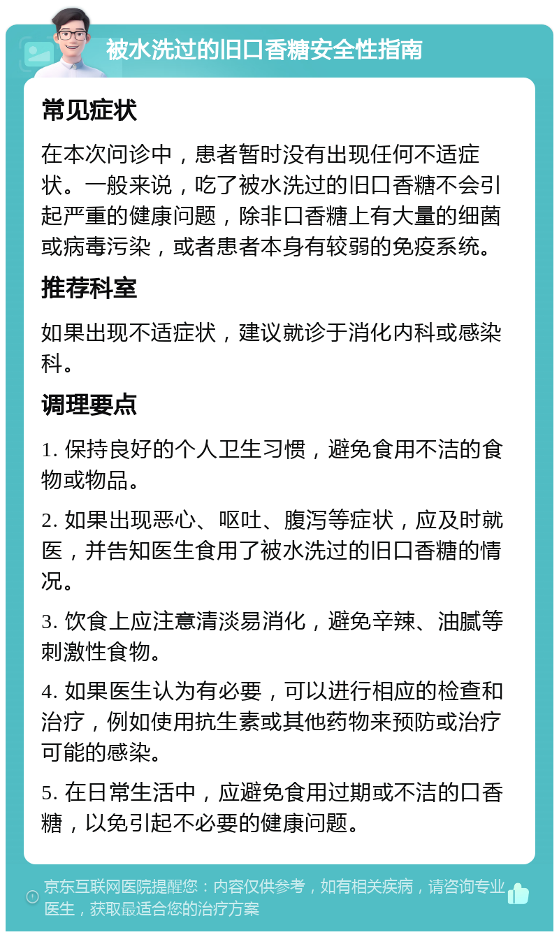 被水洗过的旧口香糖安全性指南 常见症状 在本次问诊中，患者暂时没有出现任何不适症状。一般来说，吃了被水洗过的旧口香糖不会引起严重的健康问题，除非口香糖上有大量的细菌或病毒污染，或者患者本身有较弱的免疫系统。 推荐科室 如果出现不适症状，建议就诊于消化内科或感染科。 调理要点 1. 保持良好的个人卫生习惯，避免食用不洁的食物或物品。 2. 如果出现恶心、呕吐、腹泻等症状，应及时就医，并告知医生食用了被水洗过的旧口香糖的情况。 3. 饮食上应注意清淡易消化，避免辛辣、油腻等刺激性食物。 4. 如果医生认为有必要，可以进行相应的检查和治疗，例如使用抗生素或其他药物来预防或治疗可能的感染。 5. 在日常生活中，应避免食用过期或不洁的口香糖，以免引起不必要的健康问题。