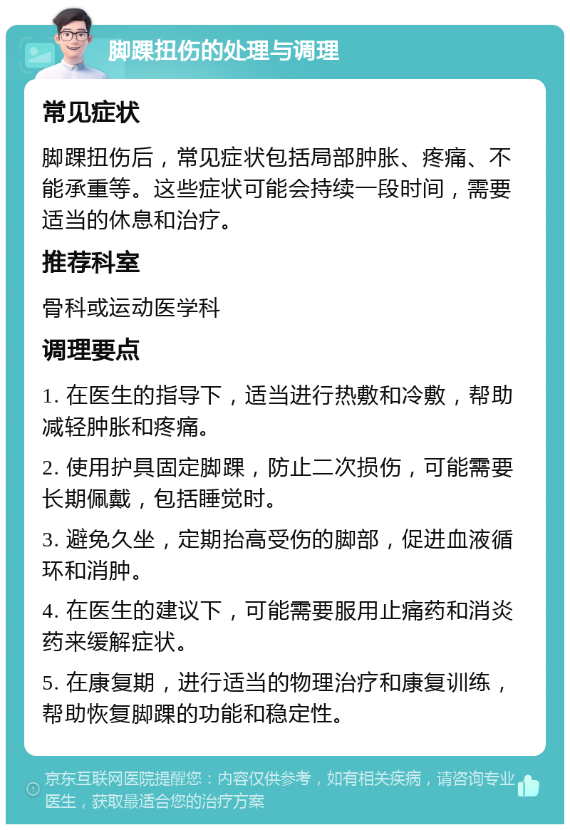 脚踝扭伤的处理与调理 常见症状 脚踝扭伤后，常见症状包括局部肿胀、疼痛、不能承重等。这些症状可能会持续一段时间，需要适当的休息和治疗。 推荐科室 骨科或运动医学科 调理要点 1. 在医生的指导下，适当进行热敷和冷敷，帮助减轻肿胀和疼痛。 2. 使用护具固定脚踝，防止二次损伤，可能需要长期佩戴，包括睡觉时。 3. 避免久坐，定期抬高受伤的脚部，促进血液循环和消肿。 4. 在医生的建议下，可能需要服用止痛药和消炎药来缓解症状。 5. 在康复期，进行适当的物理治疗和康复训练，帮助恢复脚踝的功能和稳定性。