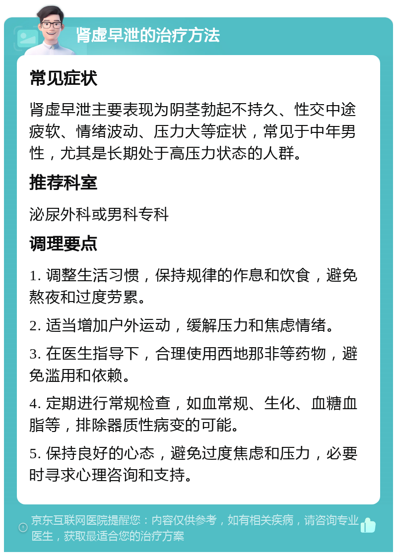 肾虚早泄的治疗方法 常见症状 肾虚早泄主要表现为阴茎勃起不持久、性交中途疲软、情绪波动、压力大等症状，常见于中年男性，尤其是长期处于高压力状态的人群。 推荐科室 泌尿外科或男科专科 调理要点 1. 调整生活习惯，保持规律的作息和饮食，避免熬夜和过度劳累。 2. 适当增加户外运动，缓解压力和焦虑情绪。 3. 在医生指导下，合理使用西地那非等药物，避免滥用和依赖。 4. 定期进行常规检查，如血常规、生化、血糖血脂等，排除器质性病变的可能。 5. 保持良好的心态，避免过度焦虑和压力，必要时寻求心理咨询和支持。