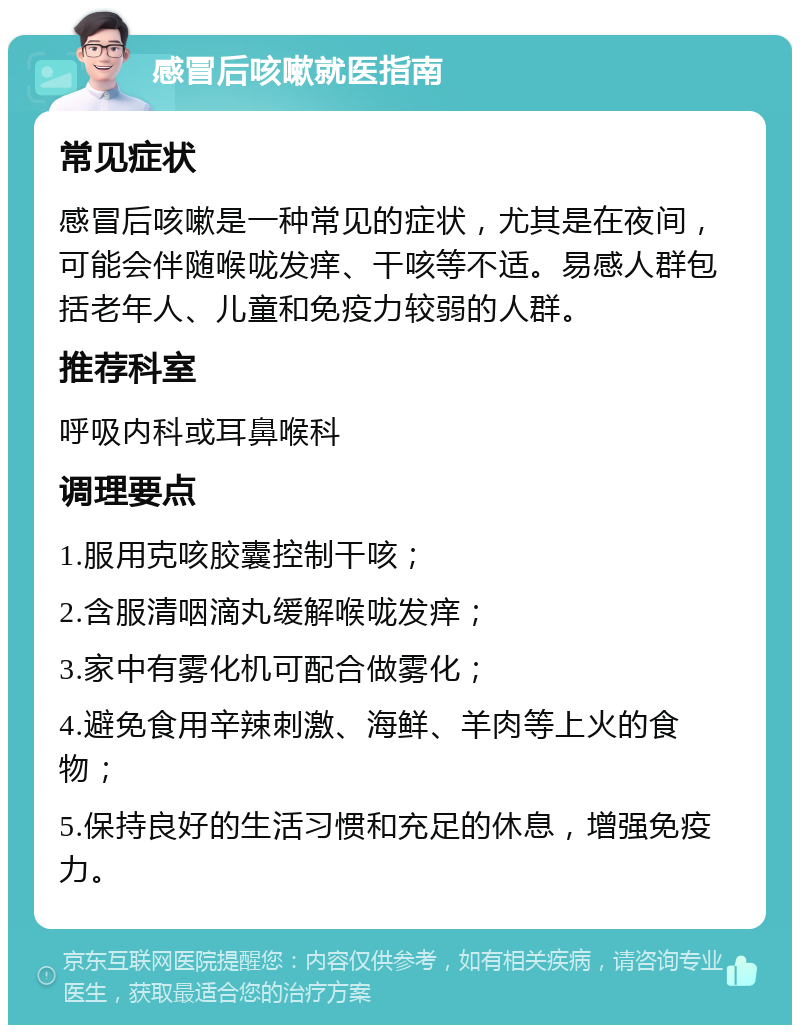 感冒后咳嗽就医指南 常见症状 感冒后咳嗽是一种常见的症状，尤其是在夜间，可能会伴随喉咙发痒、干咳等不适。易感人群包括老年人、儿童和免疫力较弱的人群。 推荐科室 呼吸内科或耳鼻喉科 调理要点 1.服用克咳胶囊控制干咳； 2.含服清咽滴丸缓解喉咙发痒； 3.家中有雾化机可配合做雾化； 4.避免食用辛辣刺激、海鲜、羊肉等上火的食物； 5.保持良好的生活习惯和充足的休息，增强免疫力。