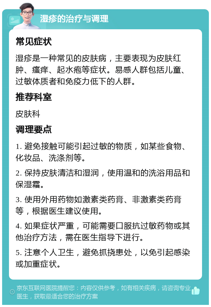 湿疹的治疗与调理 常见症状 湿疹是一种常见的皮肤病，主要表现为皮肤红肿、瘙痒、起水疱等症状。易感人群包括儿童、过敏体质者和免疫力低下的人群。 推荐科室 皮肤科 调理要点 1. 避免接触可能引起过敏的物质，如某些食物、化妆品、洗涤剂等。 2. 保持皮肤清洁和湿润，使用温和的洗浴用品和保湿霜。 3. 使用外用药物如激素类药膏、非激素类药膏等，根据医生建议使用。 4. 如果症状严重，可能需要口服抗过敏药物或其他治疗方法，需在医生指导下进行。 5. 注意个人卫生，避免抓挠患处，以免引起感染或加重症状。