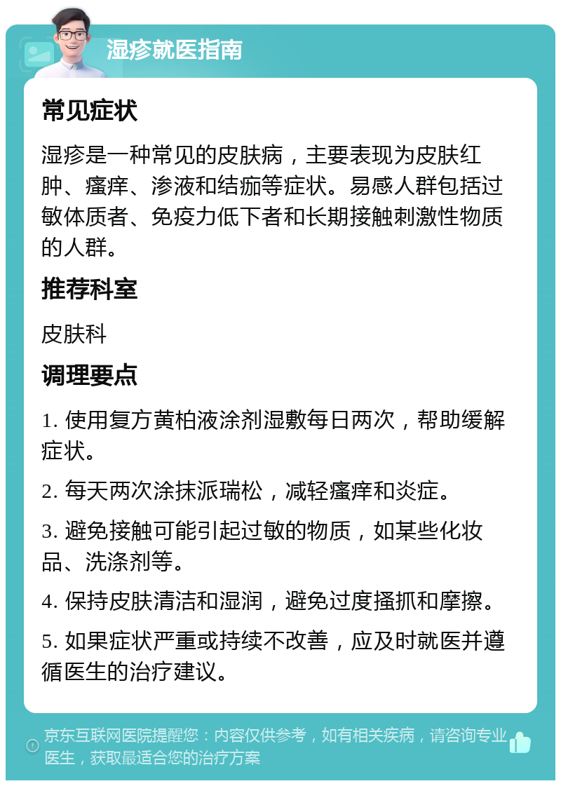 湿疹就医指南 常见症状 湿疹是一种常见的皮肤病，主要表现为皮肤红肿、瘙痒、渗液和结痂等症状。易感人群包括过敏体质者、免疫力低下者和长期接触刺激性物质的人群。 推荐科室 皮肤科 调理要点 1. 使用复方黄柏液涂剂湿敷每日两次，帮助缓解症状。 2. 每天两次涂抹派瑞松，减轻瘙痒和炎症。 3. 避免接触可能引起过敏的物质，如某些化妆品、洗涤剂等。 4. 保持皮肤清洁和湿润，避免过度搔抓和摩擦。 5. 如果症状严重或持续不改善，应及时就医并遵循医生的治疗建议。