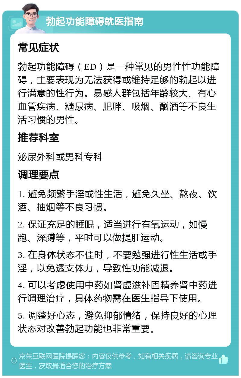 勃起功能障碍就医指南 常见症状 勃起功能障碍（ED）是一种常见的男性性功能障碍，主要表现为无法获得或维持足够的勃起以进行满意的性行为。易感人群包括年龄较大、有心血管疾病、糖尿病、肥胖、吸烟、酗酒等不良生活习惯的男性。 推荐科室 泌尿外科或男科专科 调理要点 1. 避免频繁手淫或性生活，避免久坐、熬夜、饮酒、抽烟等不良习惯。 2. 保证充足的睡眠，适当进行有氧运动，如慢跑、深蹲等，平时可以做提肛运动。 3. 在身体状态不佳时，不要勉强进行性生活或手淫，以免透支体力，导致性功能减退。 4. 可以考虑使用中药如肾虚滋补固精养肾中药进行调理治疗，具体药物需在医生指导下使用。 5. 调整好心态，避免抑郁情绪，保持良好的心理状态对改善勃起功能也非常重要。