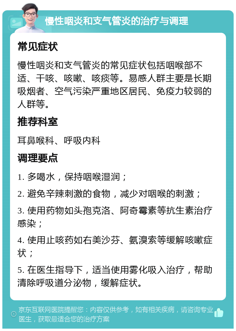 慢性咽炎和支气管炎的治疗与调理 常见症状 慢性咽炎和支气管炎的常见症状包括咽喉部不适、干咳、咳嗽、咳痰等。易感人群主要是长期吸烟者、空气污染严重地区居民、免疫力较弱的人群等。 推荐科室 耳鼻喉科、呼吸内科 调理要点 1. 多喝水，保持咽喉湿润； 2. 避免辛辣刺激的食物，减少对咽喉的刺激； 3. 使用药物如头孢克洛、阿奇霉素等抗生素治疗感染； 4. 使用止咳药如右美沙芬、氨溴索等缓解咳嗽症状； 5. 在医生指导下，适当使用雾化吸入治疗，帮助清除呼吸道分泌物，缓解症状。