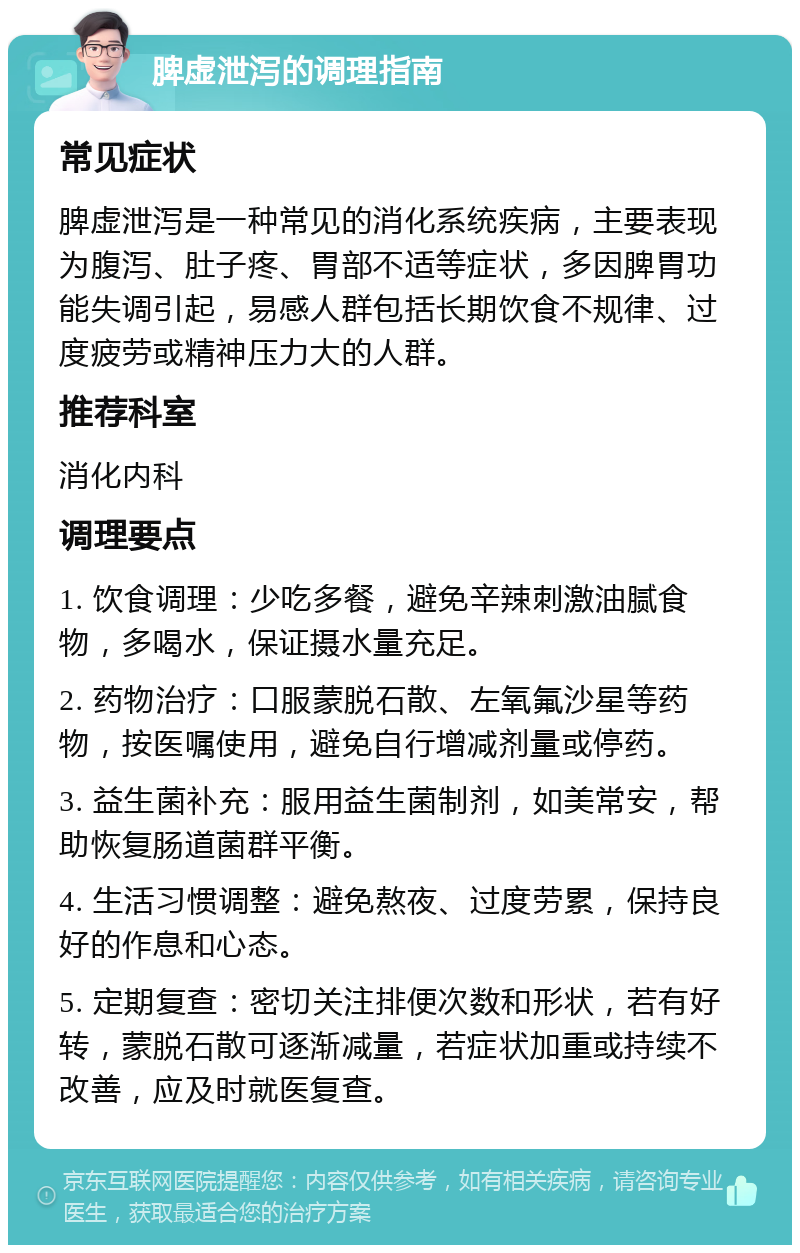 脾虚泄泻的调理指南 常见症状 脾虚泄泻是一种常见的消化系统疾病，主要表现为腹泻、肚子疼、胃部不适等症状，多因脾胃功能失调引起，易感人群包括长期饮食不规律、过度疲劳或精神压力大的人群。 推荐科室 消化内科 调理要点 1. 饮食调理：少吃多餐，避免辛辣刺激油腻食物，多喝水，保证摄水量充足。 2. 药物治疗：口服蒙脱石散、左氧氟沙星等药物，按医嘱使用，避免自行增减剂量或停药。 3. 益生菌补充：服用益生菌制剂，如美常安，帮助恢复肠道菌群平衡。 4. 生活习惯调整：避免熬夜、过度劳累，保持良好的作息和心态。 5. 定期复查：密切关注排便次数和形状，若有好转，蒙脱石散可逐渐减量，若症状加重或持续不改善，应及时就医复查。