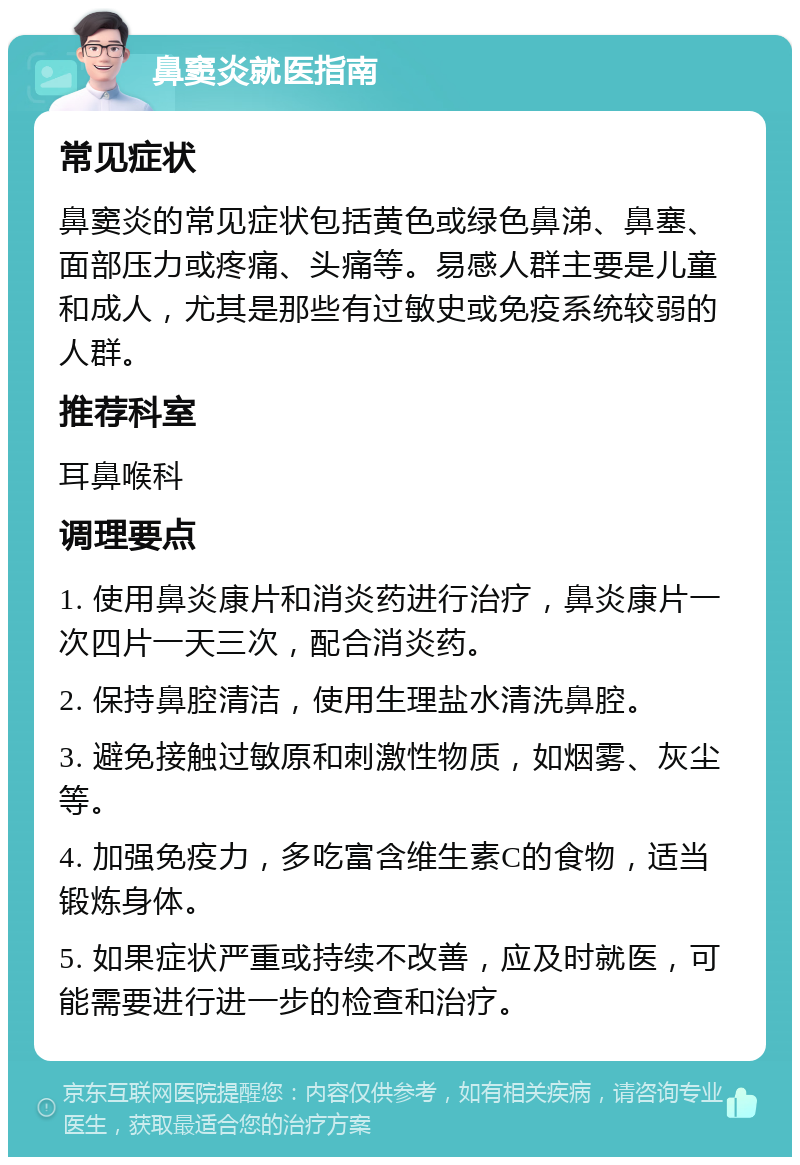 鼻窦炎就医指南 常见症状 鼻窦炎的常见症状包括黄色或绿色鼻涕、鼻塞、面部压力或疼痛、头痛等。易感人群主要是儿童和成人，尤其是那些有过敏史或免疫系统较弱的人群。 推荐科室 耳鼻喉科 调理要点 1. 使用鼻炎康片和消炎药进行治疗，鼻炎康片一次四片一天三次，配合消炎药。 2. 保持鼻腔清洁，使用生理盐水清洗鼻腔。 3. 避免接触过敏原和刺激性物质，如烟雾、灰尘等。 4. 加强免疫力，多吃富含维生素C的食物，适当锻炼身体。 5. 如果症状严重或持续不改善，应及时就医，可能需要进行进一步的检查和治疗。