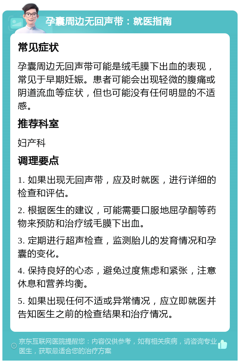 孕囊周边无回声带：就医指南 常见症状 孕囊周边无回声带可能是绒毛膜下出血的表现，常见于早期妊娠。患者可能会出现轻微的腹痛或阴道流血等症状，但也可能没有任何明显的不适感。 推荐科室 妇产科 调理要点 1. 如果出现无回声带，应及时就医，进行详细的检查和评估。 2. 根据医生的建议，可能需要口服地屈孕酮等药物来预防和治疗绒毛膜下出血。 3. 定期进行超声检查，监测胎儿的发育情况和孕囊的变化。 4. 保持良好的心态，避免过度焦虑和紧张，注意休息和营养均衡。 5. 如果出现任何不适或异常情况，应立即就医并告知医生之前的检查结果和治疗情况。