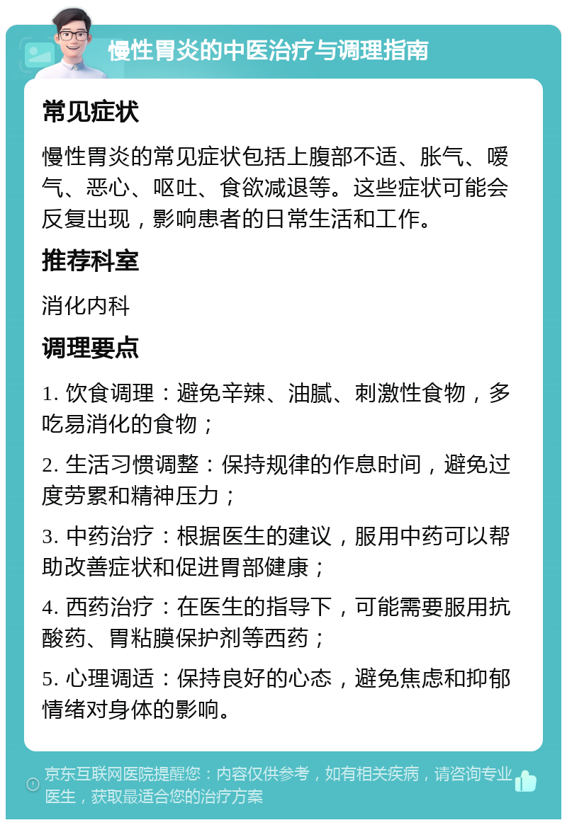 慢性胃炎的中医治疗与调理指南 常见症状 慢性胃炎的常见症状包括上腹部不适、胀气、嗳气、恶心、呕吐、食欲减退等。这些症状可能会反复出现，影响患者的日常生活和工作。 推荐科室 消化内科 调理要点 1. 饮食调理：避免辛辣、油腻、刺激性食物，多吃易消化的食物； 2. 生活习惯调整：保持规律的作息时间，避免过度劳累和精神压力； 3. 中药治疗：根据医生的建议，服用中药可以帮助改善症状和促进胃部健康； 4. 西药治疗：在医生的指导下，可能需要服用抗酸药、胃粘膜保护剂等西药； 5. 心理调适：保持良好的心态，避免焦虑和抑郁情绪对身体的影响。