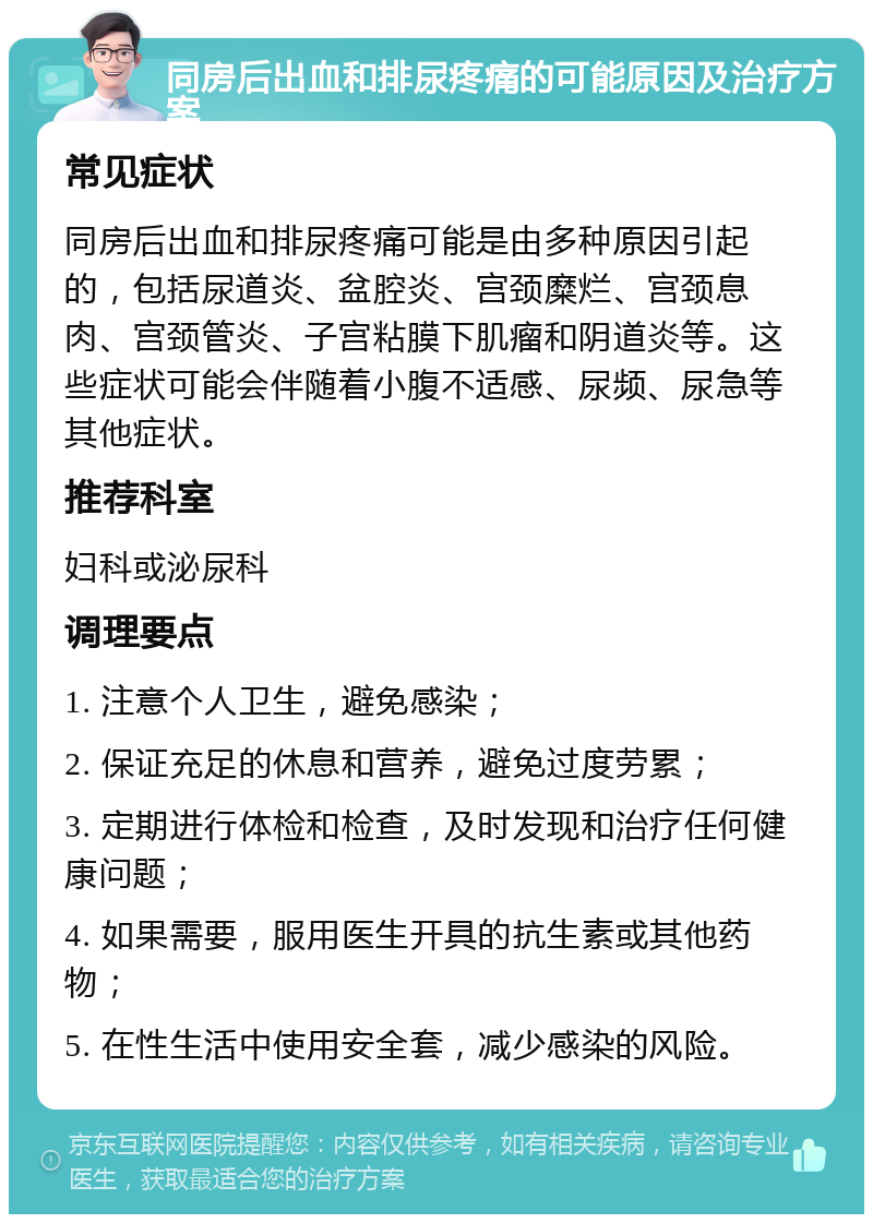 同房后出血和排尿疼痛的可能原因及治疗方案 常见症状 同房后出血和排尿疼痛可能是由多种原因引起的，包括尿道炎、盆腔炎、宫颈糜烂、宫颈息肉、宫颈管炎、子宫粘膜下肌瘤和阴道炎等。这些症状可能会伴随着小腹不适感、尿频、尿急等其他症状。 推荐科室 妇科或泌尿科 调理要点 1. 注意个人卫生，避免感染； 2. 保证充足的休息和营养，避免过度劳累； 3. 定期进行体检和检查，及时发现和治疗任何健康问题； 4. 如果需要，服用医生开具的抗生素或其他药物； 5. 在性生活中使用安全套，减少感染的风险。