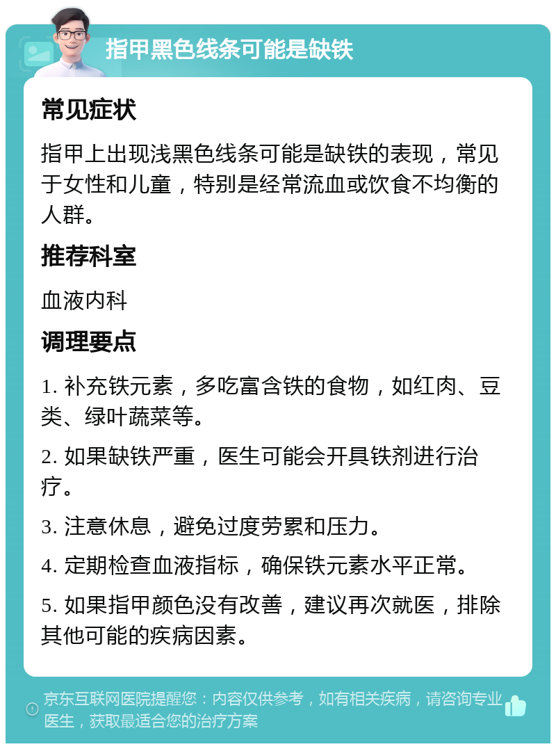 指甲黑色线条可能是缺铁 常见症状 指甲上出现浅黑色线条可能是缺铁的表现，常见于女性和儿童，特别是经常流血或饮食不均衡的人群。 推荐科室 血液内科 调理要点 1. 补充铁元素，多吃富含铁的食物，如红肉、豆类、绿叶蔬菜等。 2. 如果缺铁严重，医生可能会开具铁剂进行治疗。 3. 注意休息，避免过度劳累和压力。 4. 定期检查血液指标，确保铁元素水平正常。 5. 如果指甲颜色没有改善，建议再次就医，排除其他可能的疾病因素。