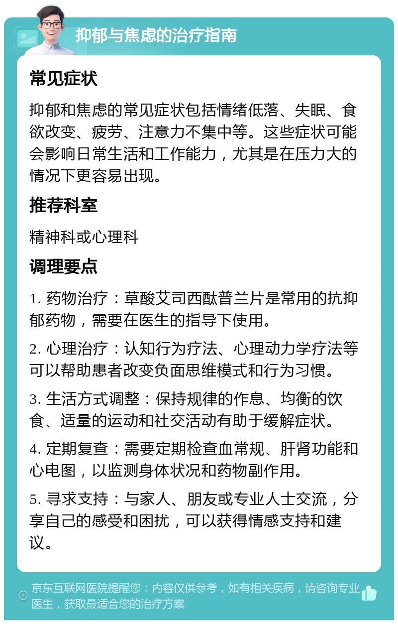 抑郁与焦虑的治疗指南 常见症状 抑郁和焦虑的常见症状包括情绪低落、失眠、食欲改变、疲劳、注意力不集中等。这些症状可能会影响日常生活和工作能力，尤其是在压力大的情况下更容易出现。 推荐科室 精神科或心理科 调理要点 1. 药物治疗：草酸艾司西酞普兰片是常用的抗抑郁药物，需要在医生的指导下使用。 2. 心理治疗：认知行为疗法、心理动力学疗法等可以帮助患者改变负面思维模式和行为习惯。 3. 生活方式调整：保持规律的作息、均衡的饮食、适量的运动和社交活动有助于缓解症状。 4. 定期复查：需要定期检查血常规、肝肾功能和心电图，以监测身体状况和药物副作用。 5. 寻求支持：与家人、朋友或专业人士交流，分享自己的感受和困扰，可以获得情感支持和建议。