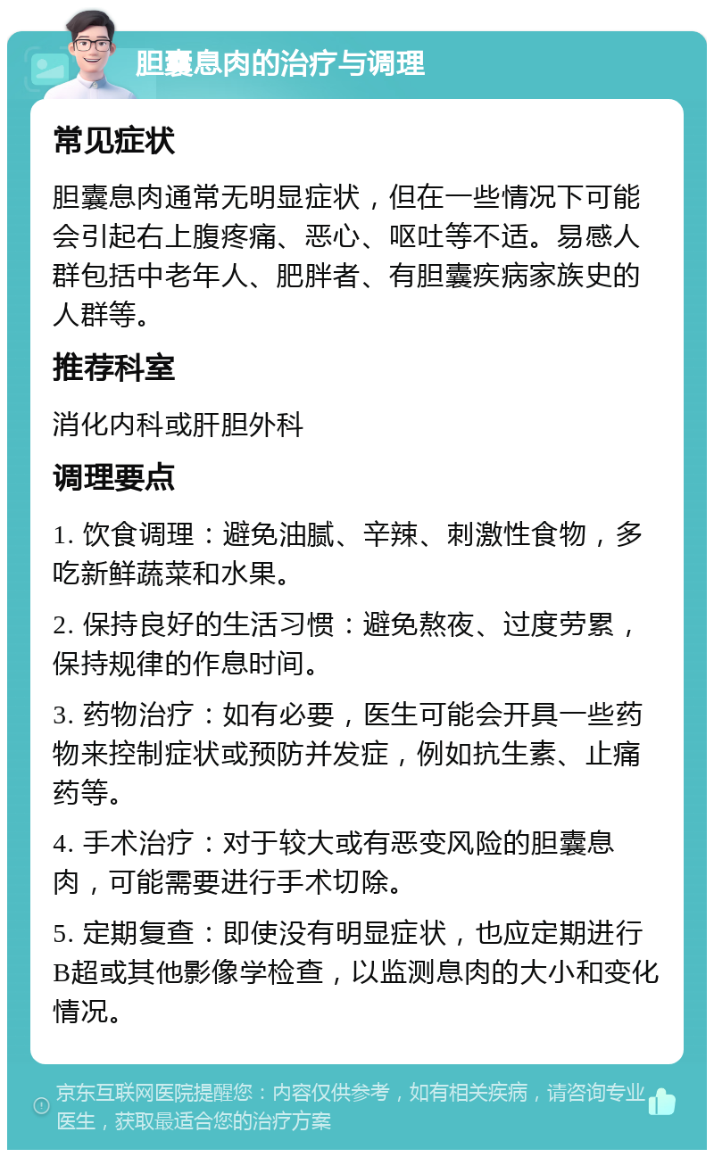 胆囊息肉的治疗与调理 常见症状 胆囊息肉通常无明显症状，但在一些情况下可能会引起右上腹疼痛、恶心、呕吐等不适。易感人群包括中老年人、肥胖者、有胆囊疾病家族史的人群等。 推荐科室 消化内科或肝胆外科 调理要点 1. 饮食调理：避免油腻、辛辣、刺激性食物，多吃新鲜蔬菜和水果。 2. 保持良好的生活习惯：避免熬夜、过度劳累，保持规律的作息时间。 3. 药物治疗：如有必要，医生可能会开具一些药物来控制症状或预防并发症，例如抗生素、止痛药等。 4. 手术治疗：对于较大或有恶变风险的胆囊息肉，可能需要进行手术切除。 5. 定期复查：即使没有明显症状，也应定期进行B超或其他影像学检查，以监测息肉的大小和变化情况。