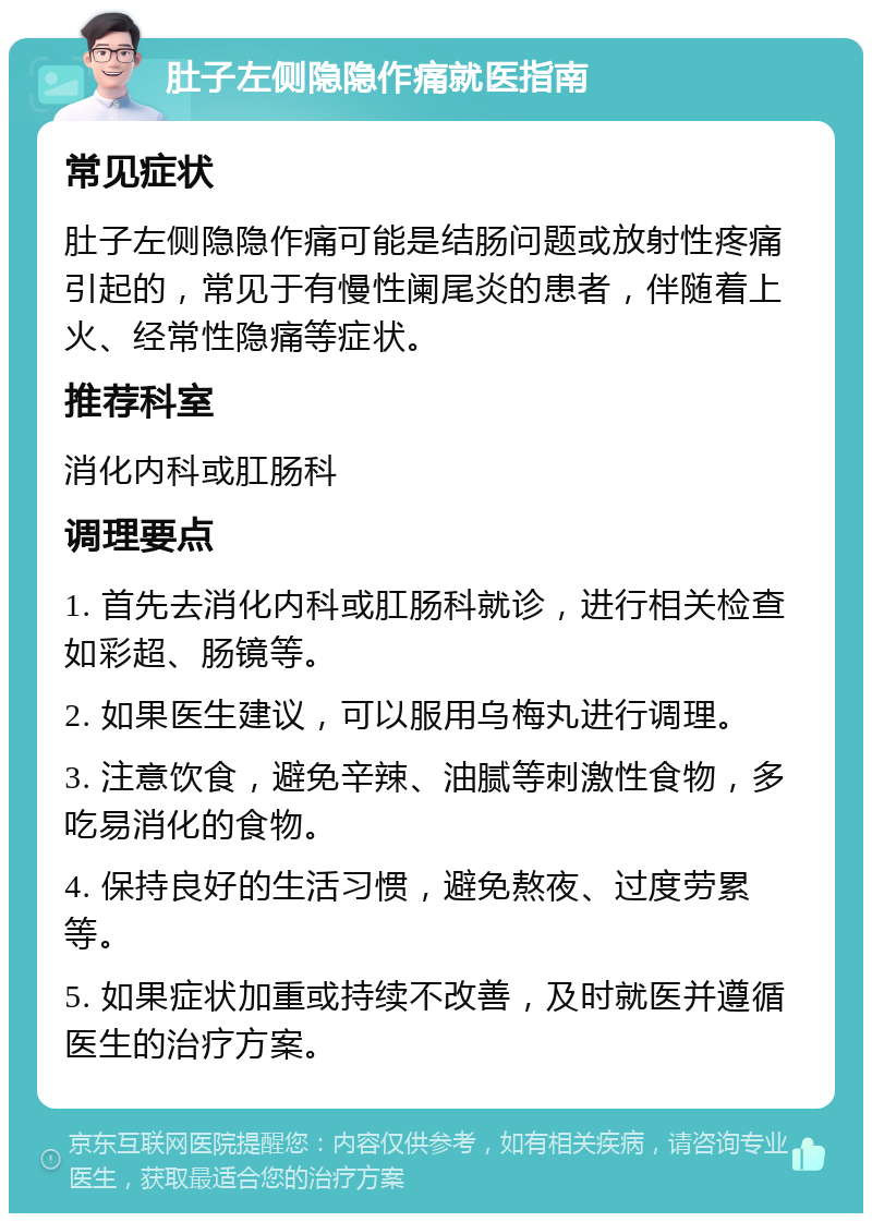 肚子左侧隐隐作痛就医指南 常见症状 肚子左侧隐隐作痛可能是结肠问题或放射性疼痛引起的，常见于有慢性阑尾炎的患者，伴随着上火、经常性隐痛等症状。 推荐科室 消化内科或肛肠科 调理要点 1. 首先去消化内科或肛肠科就诊，进行相关检查如彩超、肠镜等。 2. 如果医生建议，可以服用乌梅丸进行调理。 3. 注意饮食，避免辛辣、油腻等刺激性食物，多吃易消化的食物。 4. 保持良好的生活习惯，避免熬夜、过度劳累等。 5. 如果症状加重或持续不改善，及时就医并遵循医生的治疗方案。