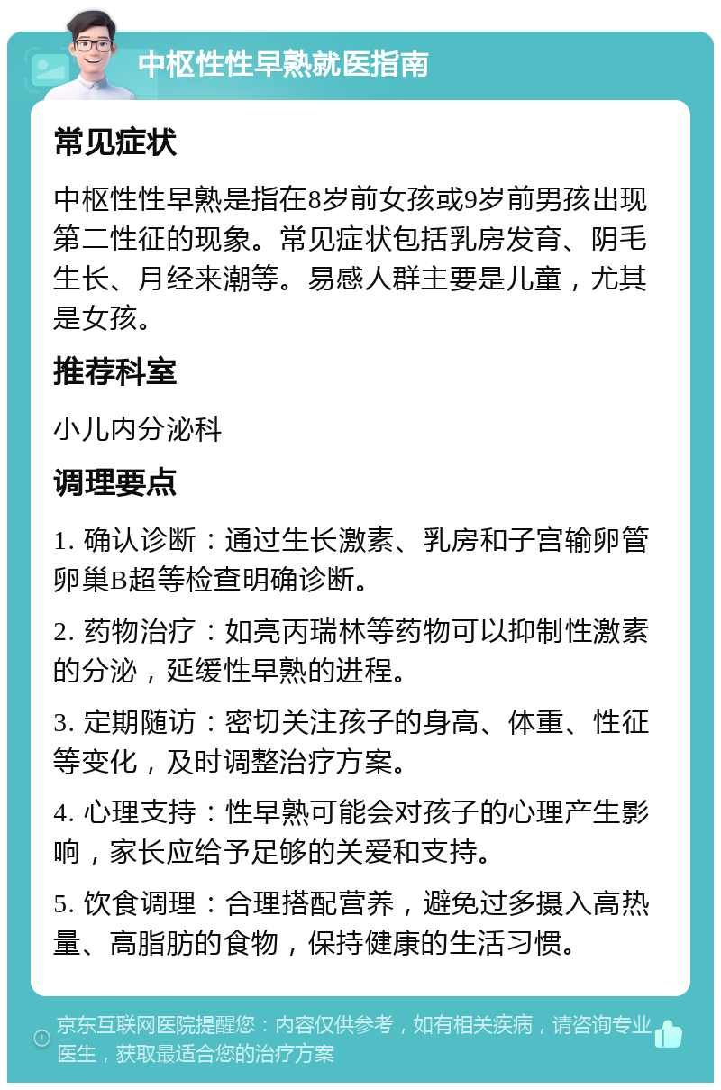 中枢性性早熟就医指南 常见症状 中枢性性早熟是指在8岁前女孩或9岁前男孩出现第二性征的现象。常见症状包括乳房发育、阴毛生长、月经来潮等。易感人群主要是儿童，尤其是女孩。 推荐科室 小儿内分泌科 调理要点 1. 确认诊断：通过生长激素、乳房和子宫输卵管卵巢B超等检查明确诊断。 2. 药物治疗：如亮丙瑞林等药物可以抑制性激素的分泌，延缓性早熟的进程。 3. 定期随访：密切关注孩子的身高、体重、性征等变化，及时调整治疗方案。 4. 心理支持：性早熟可能会对孩子的心理产生影响，家长应给予足够的关爱和支持。 5. 饮食调理：合理搭配营养，避免过多摄入高热量、高脂肪的食物，保持健康的生活习惯。