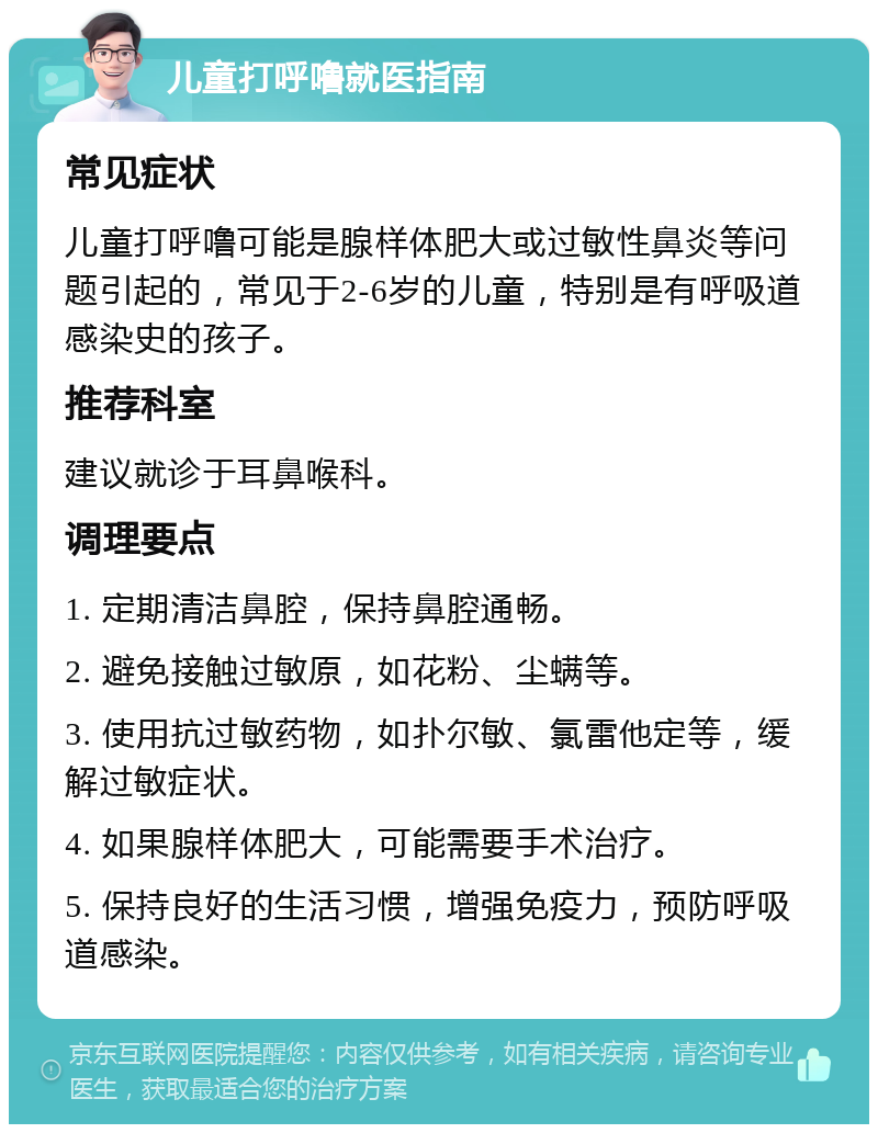 儿童打呼噜就医指南 常见症状 儿童打呼噜可能是腺样体肥大或过敏性鼻炎等问题引起的，常见于2-6岁的儿童，特别是有呼吸道感染史的孩子。 推荐科室 建议就诊于耳鼻喉科。 调理要点 1. 定期清洁鼻腔，保持鼻腔通畅。 2. 避免接触过敏原，如花粉、尘螨等。 3. 使用抗过敏药物，如扑尔敏、氯雷他定等，缓解过敏症状。 4. 如果腺样体肥大，可能需要手术治疗。 5. 保持良好的生活习惯，增强免疫力，预防呼吸道感染。