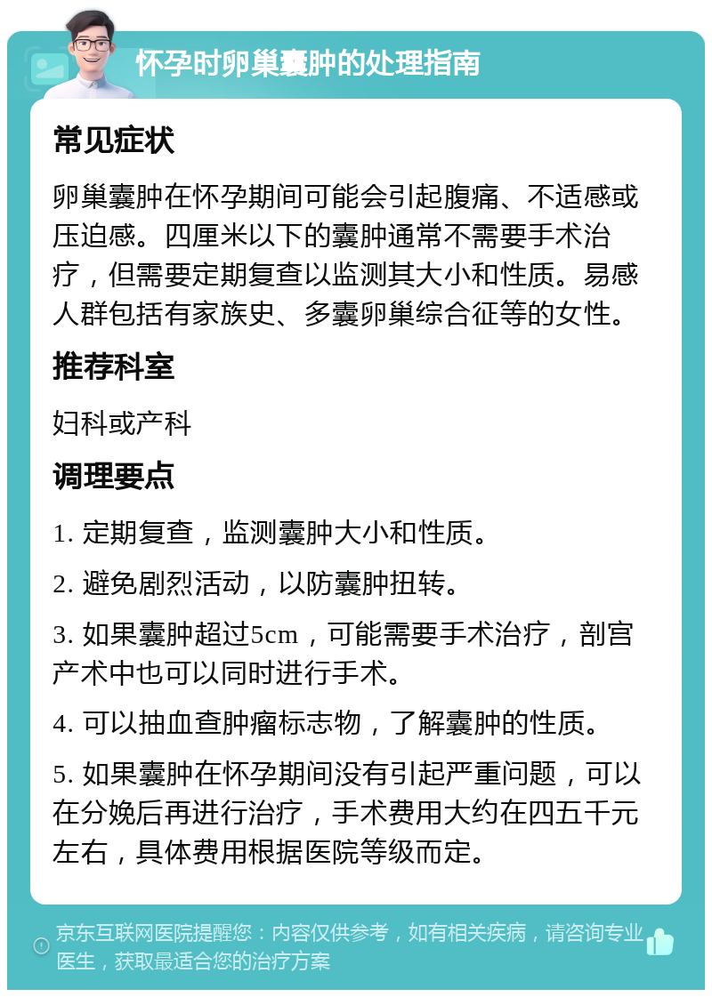 怀孕时卵巢囊肿的处理指南 常见症状 卵巢囊肿在怀孕期间可能会引起腹痛、不适感或压迫感。四厘米以下的囊肿通常不需要手术治疗，但需要定期复查以监测其大小和性质。易感人群包括有家族史、多囊卵巢综合征等的女性。 推荐科室 妇科或产科 调理要点 1. 定期复查，监测囊肿大小和性质。 2. 避免剧烈活动，以防囊肿扭转。 3. 如果囊肿超过5cm，可能需要手术治疗，剖宫产术中也可以同时进行手术。 4. 可以抽血查肿瘤标志物，了解囊肿的性质。 5. 如果囊肿在怀孕期间没有引起严重问题，可以在分娩后再进行治疗，手术费用大约在四五千元左右，具体费用根据医院等级而定。