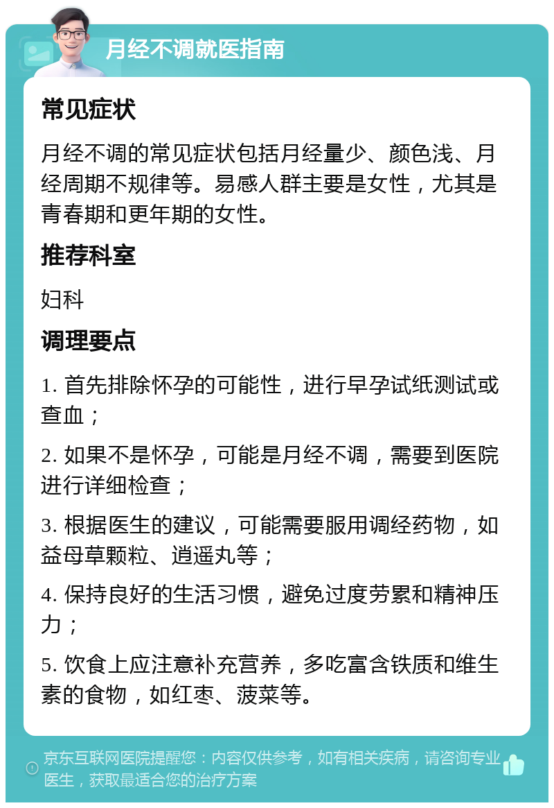 月经不调就医指南 常见症状 月经不调的常见症状包括月经量少、颜色浅、月经周期不规律等。易感人群主要是女性，尤其是青春期和更年期的女性。 推荐科室 妇科 调理要点 1. 首先排除怀孕的可能性，进行早孕试纸测试或查血； 2. 如果不是怀孕，可能是月经不调，需要到医院进行详细检查； 3. 根据医生的建议，可能需要服用调经药物，如益母草颗粒、逍遥丸等； 4. 保持良好的生活习惯，避免过度劳累和精神压力； 5. 饮食上应注意补充营养，多吃富含铁质和维生素的食物，如红枣、菠菜等。